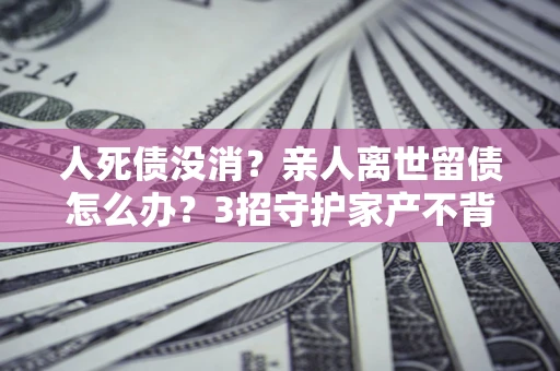 武汉人死债没消？亲人离世留债怎么办？3招守护家产不背锅
