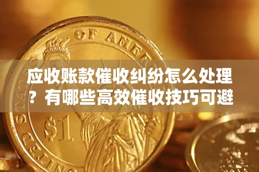 武汉应收账款催收纠纷怎么处理？有哪些高效催收技巧可避免坏账？